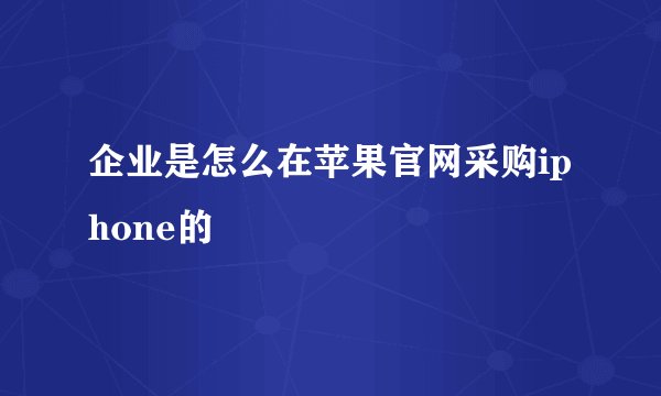 企业是怎么在苹果官网采购iphone的