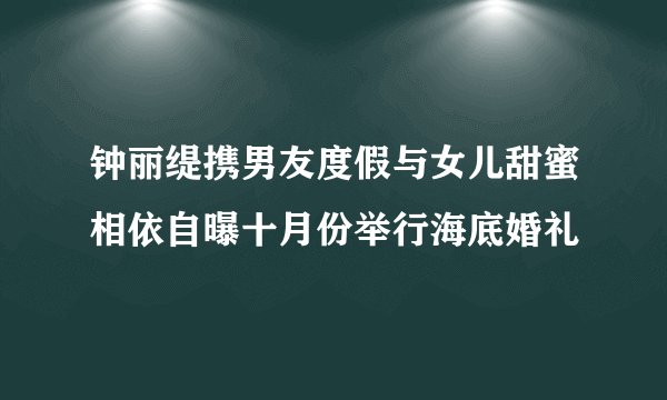 钟丽缇携男友度假与女儿甜蜜相依自曝十月份举行海底婚礼