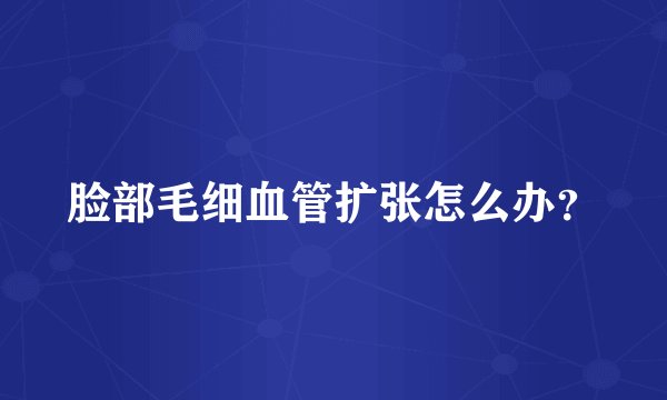 脸部毛细血管扩张怎么办？