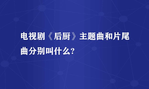 电视剧《后厨》主题曲和片尾曲分别叫什么?