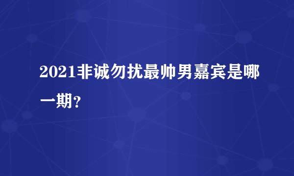 2021非诚勿扰最帅男嘉宾是哪一期？