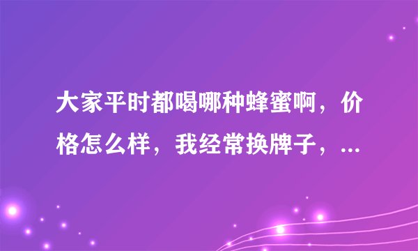 大家平时都喝哪种蜂蜜啊，价格怎么样，我经常换牌子，都不知道哪种好了