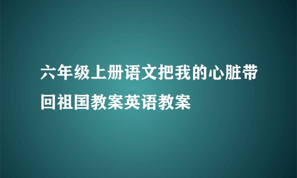 六年级上册语文把我的心脏带回祖国教案英语教案