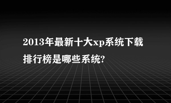 2013年最新十大xp系统下载排行榜是哪些系统?