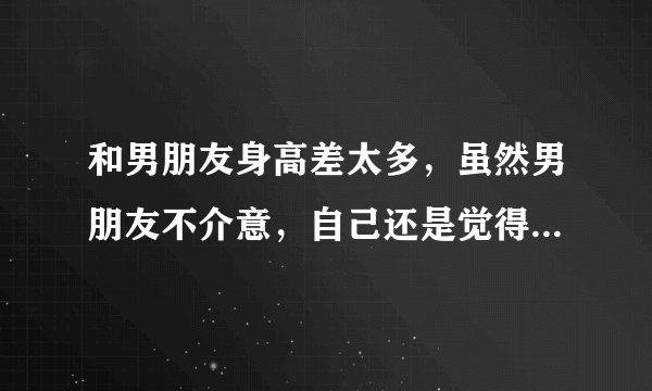 和男朋友身高差太多，虽然男朋友不介意，自己还是觉得，如果去见他的父母会不会不同意我们交往？
