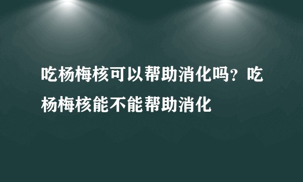 吃杨梅核可以帮助消化吗？吃杨梅核能不能帮助消化