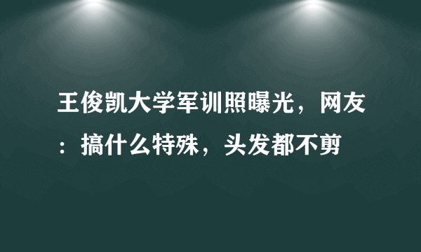 王俊凯大学军训照曝光，网友：搞什么特殊，头发都不剪