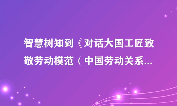 智慧树知到《对话大国工匠致敬劳动模范（中国劳动关系学院）》2023章节测试答案
