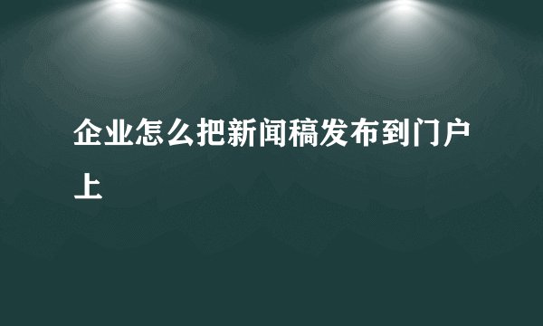 企业怎么把新闻稿发布到门户上