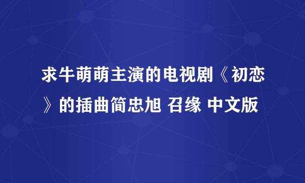 求牛萌萌主演的电视剧《初恋》的插曲简忠旭 召缘 中文版