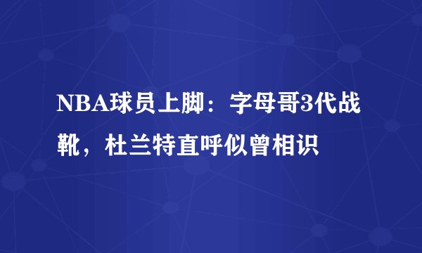 NBA球员上脚:字母哥3代战靴,杜兰特直呼似曾相识
