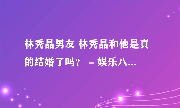 林秀晶男友 林秀晶和他是真的结婚了吗？ - 娱乐八卦 - 飞外网