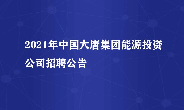 2021年中国大唐集团能源投资公司招聘公告