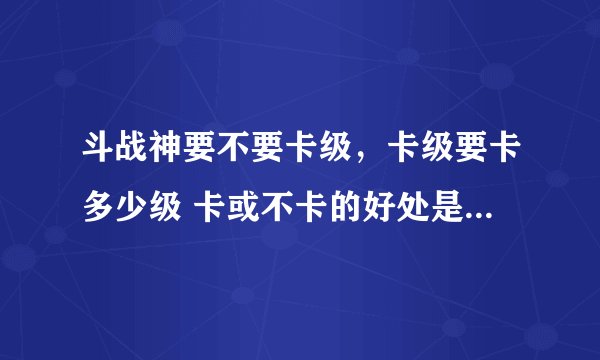 斗战神要不要卡级,卡级要卡多少级 卡或不卡的好处是? 望大神指教 我新手