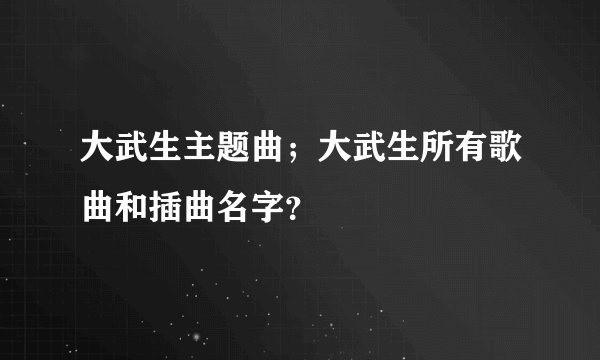 大武生主题曲；大武生所有歌曲和插曲名字？