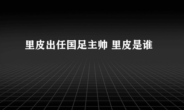 里皮出任国足主帅 里皮是谁