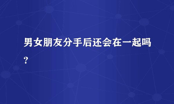 男女朋友分手后还会在一起吗？