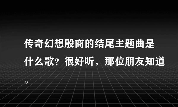 传奇幻想殷商的结尾主题曲是什么歌？很好听，那位朋友知道。