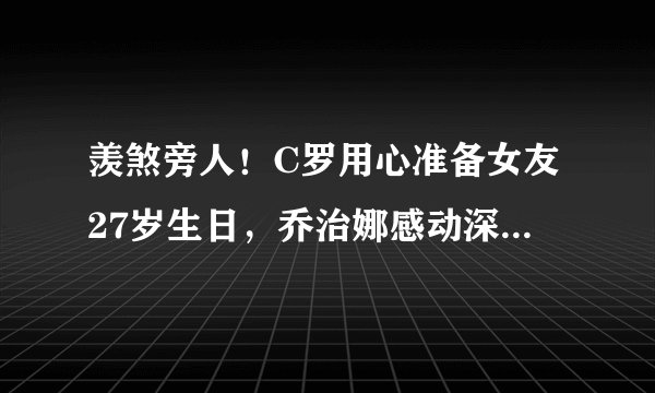羡煞旁人！C罗用心准备女友27岁生日，乔治娜感动深情表白总裁