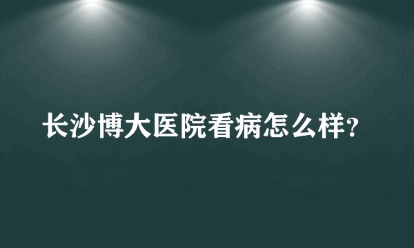 长沙博大医院看病怎么样？