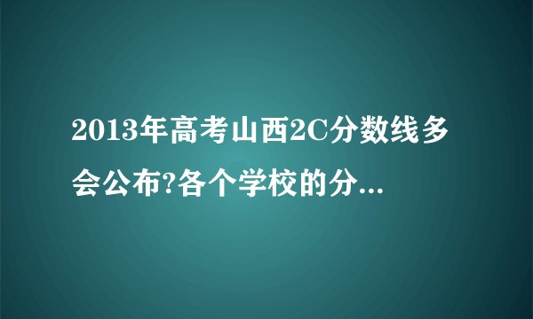 2013年高考山西2C分数线多会公布?各个学校的分数线是录取后再公布吗?