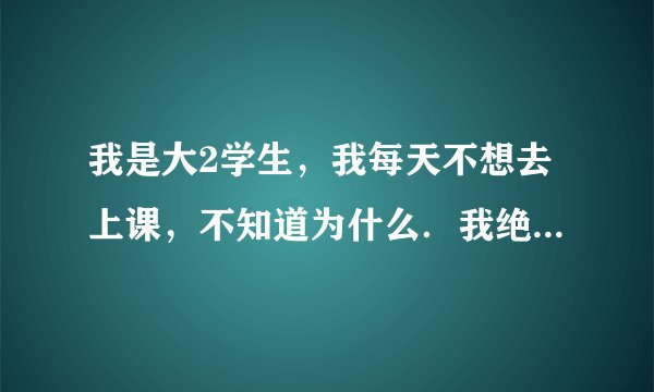 我是大2学生,我每天不想去上课,不知道为什么.我绝的在班里做的是浪费时间,你说我该怎么办