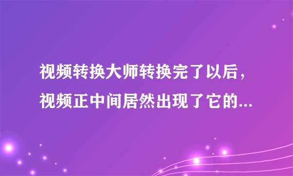 视频转换大师转换完了以后，视频正中间居然出现了它的网址等广告logo，这还怎么看啊，请问怎么解决？