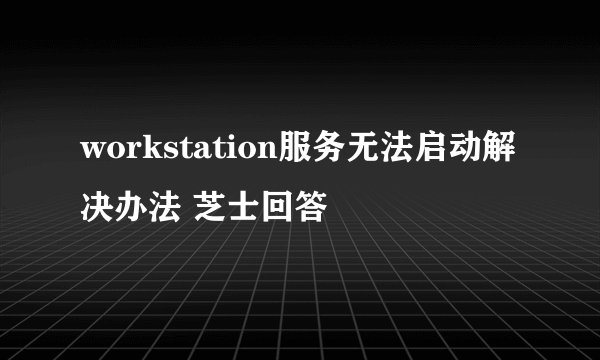 workstation服务无法启动解决办法 芝士回答