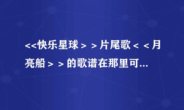 <<快乐星球＞＞片尾歌＜＜月亮船＞＞的歌谱在那里可以找到？