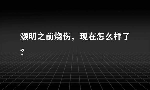 灏明之前烧伤,现在怎么样了?