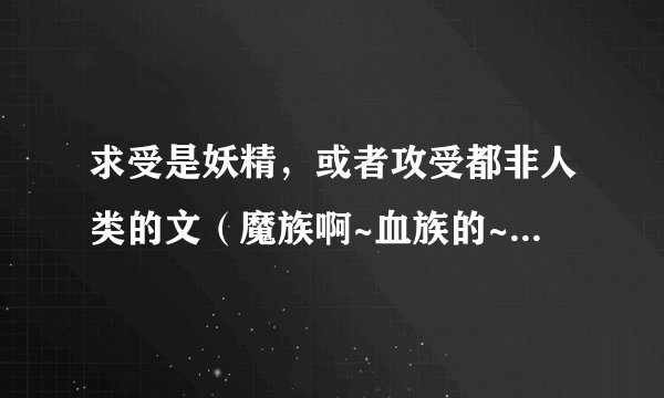 求受是妖精，或者攻受都非人类的文（魔族啊~血族的~都可以除了年下攻不要以外~）