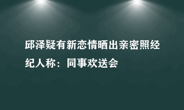 邱泽疑有新恋情晒出亲密照经纪人称:同事欢送会